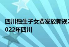 四川独生子女费发放新规2022 独生子女父母待遇发放标准2022年四川 
