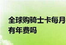 全球购骑士卡每月都要收费吗 全球购骑士卡有年费吗