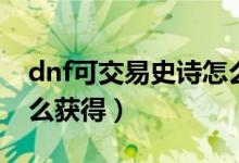 dnf可交易史诗怎么制作（dnf可交易史诗怎么获得）
