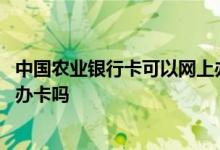 中国农业银行卡可以网上办理吗 咨询一下农业银行可以网上办卡吗