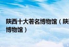 陕西十大著名博物馆（陕西十大最出名的博物馆陕西有名的博物馆）