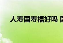 人寿国寿福好吗 国寿福寿嘉年有风险吗