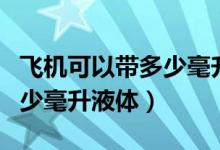 飞机可以带多少毫升液体托运（飞机可以带多少毫升液体）