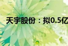 天宇股份：拟0.5亿元-1亿元回购公司股份