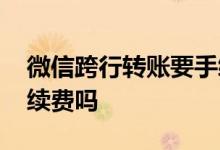 微信跨行转账要手续费吗 微信跨行转账要手续费吗
