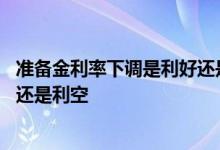 准备金利率下调是利好还是利空 下调准备金率对股市是利好还是利空