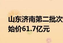 山东济南第二批次集中供应10宗宅地：总起始价61.7亿元