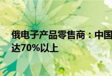 俄电子产品零售商：中国智能手机在俄市占率持续增长6月达70%以上
