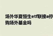 场外华夏恒生etf联接a停止申购 etf基金上市之后还可以申购场外基金吗