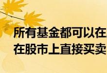 所有基金都可以在股市买卖么 哪些基金可以在股市上直接买卖