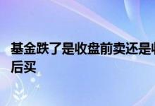 基金跌了是收盘前卖还是收盘后 基金是要收盘前卖还是收盘后买