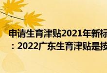 申请生育津贴2021年新标准广东 广东生育津贴2022年新规：2022广东生育津贴是按98天算还是178天 