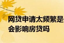 网贷申请太频繁是否影响房贷 借了几个网贷会影响房贷吗