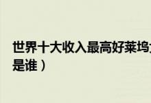 世界十大收入最高好莱坞女明星（好莱坞收入最高的女明星是谁）