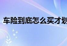 车险到底怎么买才划算 车险到底怎么买合适