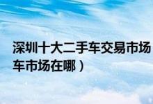 深圳十大二手车交易市场（深圳二手车市场哪里好深圳二手车市场在哪）