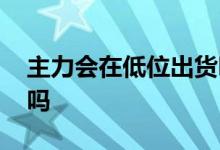 主力会在低位出货吗 主力会在股票新低出货吗