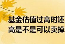 基金估值过高时还有必要持有嘛 基金估值过高是不是可以卖掉