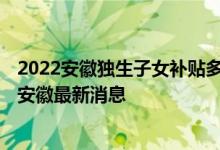 2022安徽独生子女补贴多少钱 独生子女费发放新规2022年安徽最新消息 