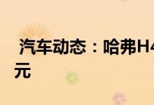 汽车动态：哈弗H4Pro正式上市售价1089万元 
