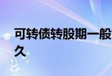 可转债转股期一般为多久 可转债转股期是多久 