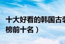 十大好看的韩国古装剧（韩国宫廷电视剧排行榜前十名）