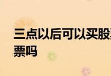 三点以后可以买股票吗 三点以后可以买入股票吗