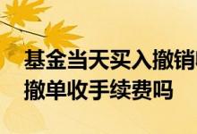基金当天买入撤销收手续费吗 基金买入当天撤单收手续费吗