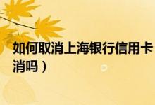 如何取消上海银行信用卡（上海银行信用卡不激活会自动取消吗）