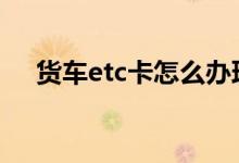 货车etc卡怎么办理 货车etc卡怎么办理