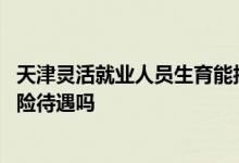 天津灵活就业人员生育能报销吗 天津失业人员能享受生育保险待遇吗 