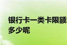 银行卡一类卡限额怎么办 银行卡一类卡限额多少呢