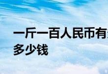 一斤一百人民币有多重 一斤一百元人民币有多少钱