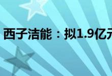 西子洁能：拟1.9亿元受让赫普能源14%股权