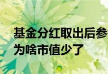 基金分红取出后参考市值会变吗 基金分红后为啥市值少了