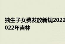 独生子女费发放新规2022年吉林 独生子女父母奖励新标准2022年吉林 