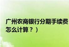 广州农商银行分期手续费（广州农商银行信用卡的分期利息怎么计算？）