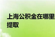 上海公积金在哪里提取呢 上海公积金在哪里提取