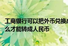 工商银行可以把外币兑换成人民币吗 工商银行里面的外汇怎么才能转成人民币