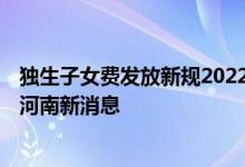 独生子女费发放新规2022年河南 独生子女补贴标准2022年河南新消息 