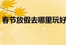 春节放假去哪里玩好（春节最佳旅游的地方）