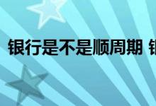 银行是不是顺周期 银行是顺周期还是逆周期
