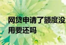 网贷申请了额度没用 网贷申请额度成功但没用要还吗