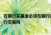 在银行买基金必须在银行卖吗 在银行买基金一定要到原来银行交易吗