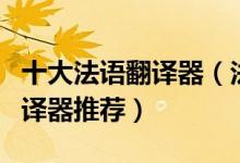 十大法语翻译器（法语在线翻译好用的法文翻译器推荐）