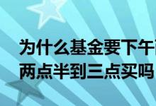 为什么基金要下午两点到三点买 基金必须在两点半到三点买吗
