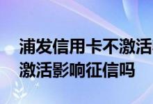 浦发信用卡不激活收取年费吗 浦发信用卡不激活影响征信吗