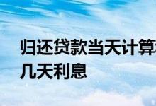 归还贷款当天计算利息吗 贷款第二天还款算几天利息