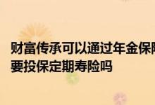 财富传承可以通过年金保险、终身寿保 需财富传承人群有必要投保定期寿险吗