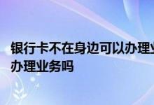 银行卡不在身边可以办理业务吗 银行卡不在身边可以去银行办理业务吗